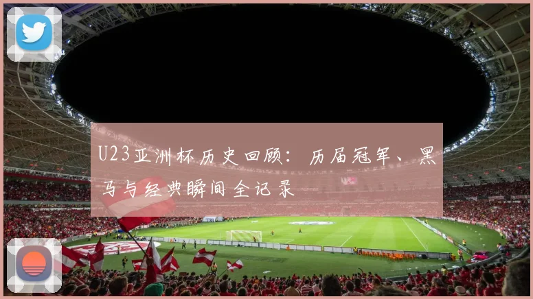 U23亚洲杯历史回顾：历届冠军、黑马与经典瞬间全记录